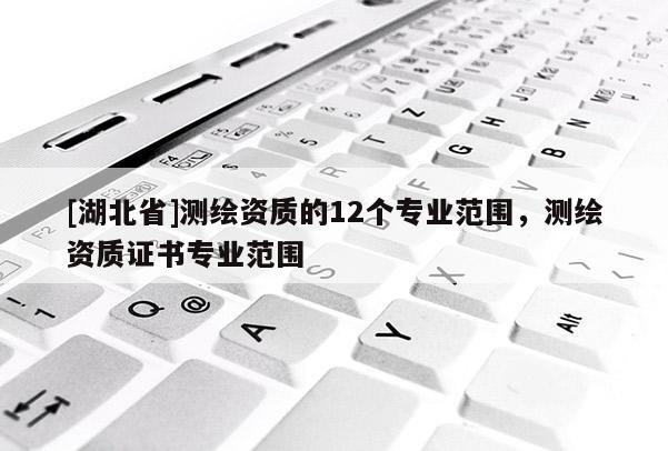 [湖北省]測繪資質(zhì)的12個專業(yè)范圍，測繪資質(zhì)證書專業(yè)范圍