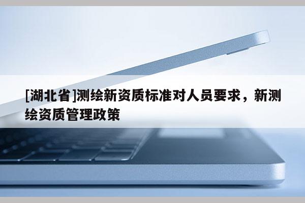 [湖北省]測繪新資質(zhì)標(biāo)準(zhǔn)對人員要求，新測繪資質(zhì)管理政策