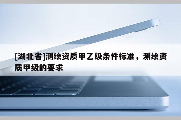 [湖北省]測繪資質(zhì)甲乙級條件標(biāo)準(zhǔn)，測繪資質(zhì)甲級的要求