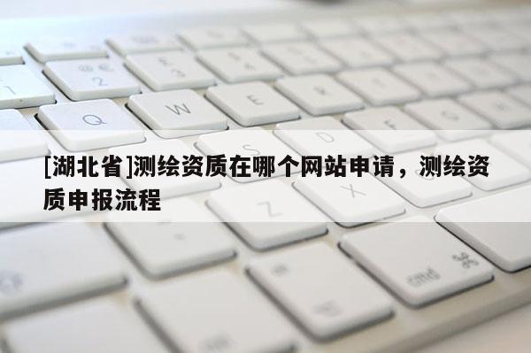[湖北省]測(cè)繪資質(zhì)在哪個(gè)網(wǎng)站申請(qǐng)，測(cè)繪資質(zhì)申報(bào)流程