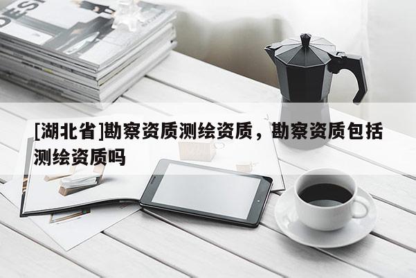 [湖北省]勘察資質(zhì)測繪資質(zhì)，勘察資質(zhì)包括測繪資質(zhì)嗎
