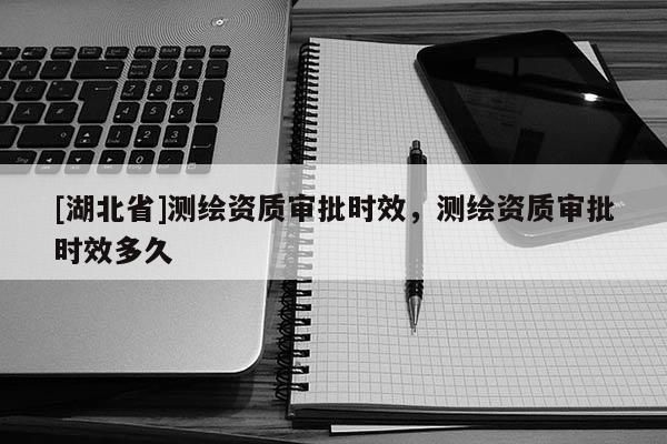 [湖北省]測繪資質審批時效，測繪資質審批時效多久