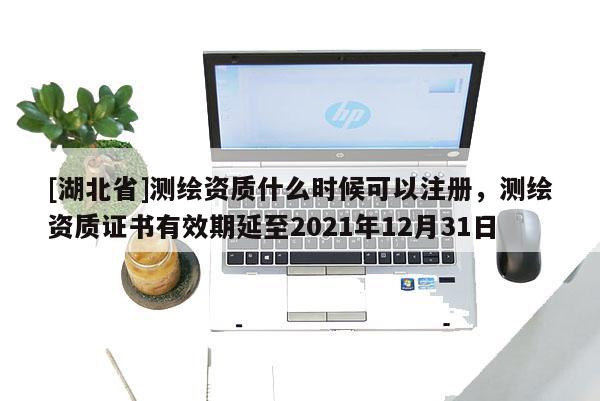 [湖北省]測繪資質什么時候可以注冊，測繪資質證書有效期延至2021年12月31日