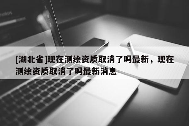 [湖北省]現在測繪資質取消了嗎最新，現在測繪資質取消了嗎最新消息