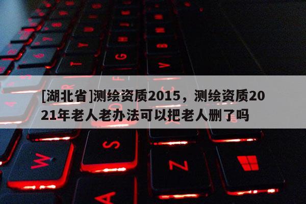 [湖北省]測繪資質2015，測繪資質2021年老人老辦法可以把老人刪了嗎