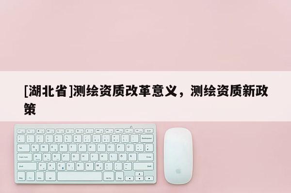 [湖北省]測繪資質改革意義，測繪資質新政策