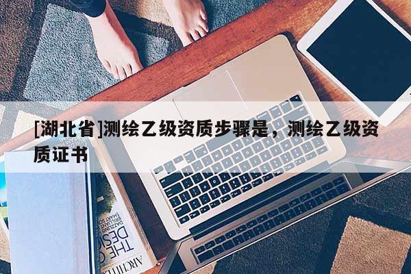 [湖北省]測繪乙級資質步驟是，測繪乙級資質證書