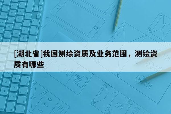 [湖北省]我國測繪資質及業務范圍，測繪資質有哪些