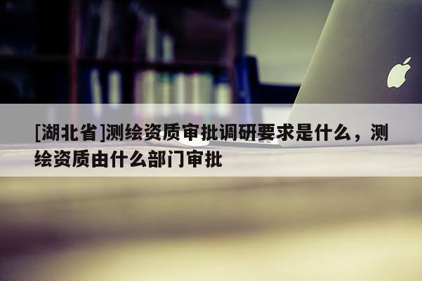 [湖北省]測繪資質審批調研要求是什么，測繪資質由什么部門審批