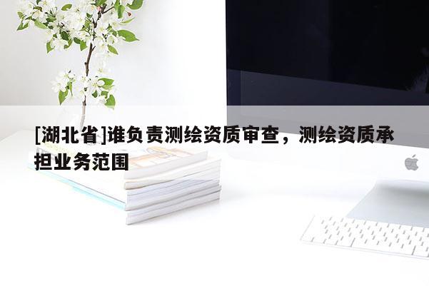 [湖北省]誰負責測繪資質(zhì)審查，測繪資質(zhì)承擔業(yè)務范圍