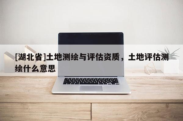 [湖北省]土地測繪與評估資質，土地評估測繪什么意思