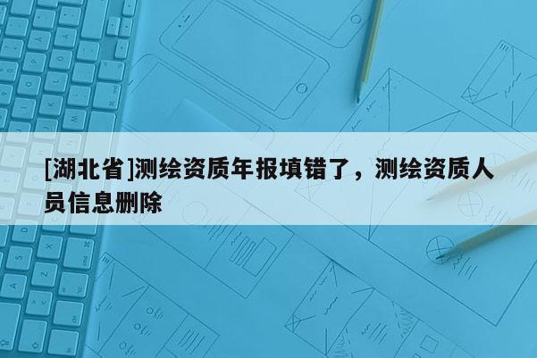 [湖北省]測繪資質年報填錯了，測繪資質人員信息刪除