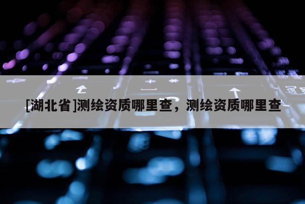 [湖北省]測繪資質(zhì)哪里查，測繪資質(zhì)哪里查