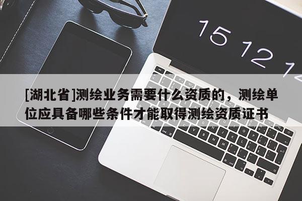 [湖北省]測繪業(yè)務(wù)需要什么資質(zhì)的，測繪單位應(yīng)具備哪些條件才能取得測繪資質(zhì)證書