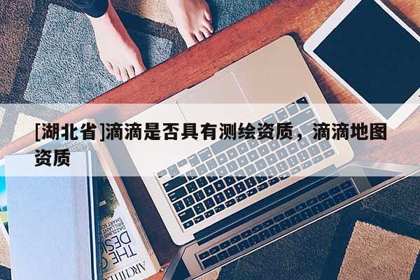 [湖北省]滴滴是否具有測繪資質，滴滴地圖資質