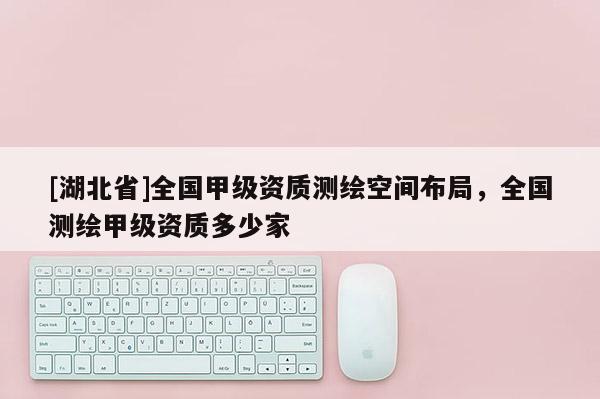 [湖北省]全國(guó)甲級(jí)資質(zhì)測(cè)繪空間布局，全國(guó)測(cè)繪甲級(jí)資質(zhì)多少家