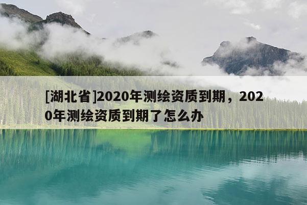 [湖北省]2020年測繪資質到期，2020年測繪資質到期了怎么辦