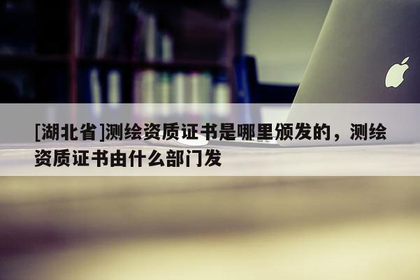 [湖北省]測繪資質證書是哪里頒發的，測繪資質證書由什么部門發