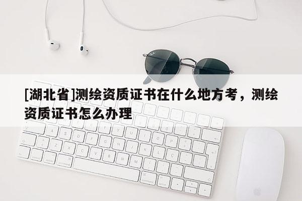 [湖北省]測繪資質(zhì)證書在什么地方考，測繪資質(zhì)證書怎么辦理