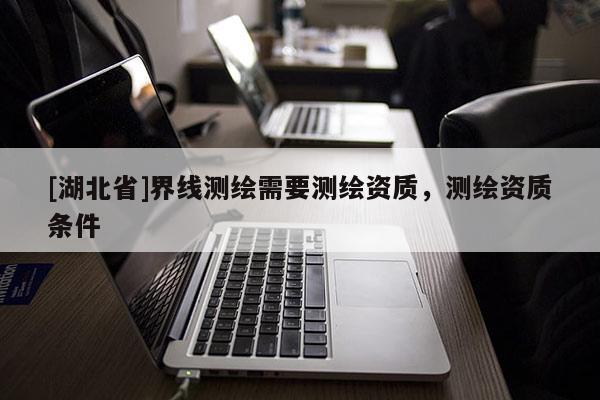 [湖北省]界線測(cè)繪需要測(cè)繪資質(zhì)，測(cè)繪資質(zhì)條件