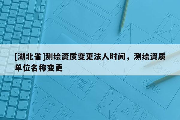 [湖北省]測繪資質(zhì)變更法人時(shí)間，測繪資質(zhì)單位名稱變更