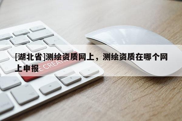 [湖北省]測(cè)繪資質(zhì)網(wǎng)上，測(cè)繪資質(zhì)在哪個(gè)網(wǎng)上申報(bào)