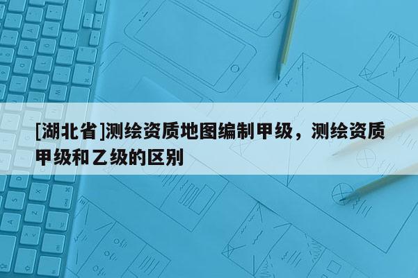 [湖北省]測繪資質地圖編制甲級，測繪資質甲級和乙級的區(qū)別