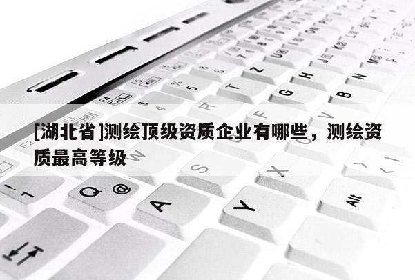 [湖北省]測繪頂級資質(zhì)企業(yè)有哪些，測繪資質(zhì)最高等級