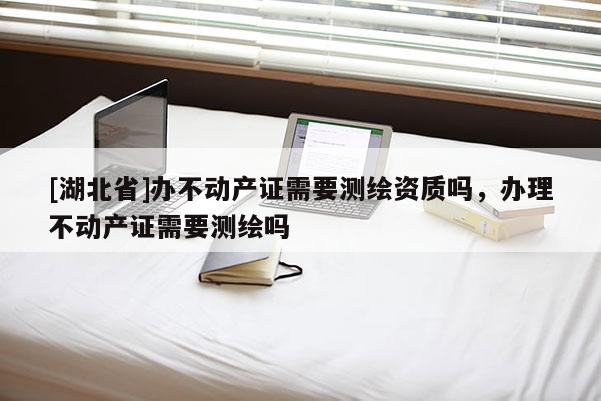 [湖北省]辦不動產(chǎn)證需要測繪資質(zhì)嗎，辦理不動產(chǎn)證需要測繪嗎