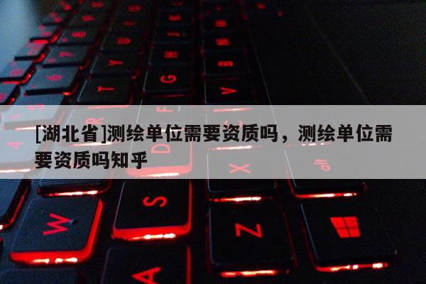 [湖北省]測繪單位需要資質嗎，測繪單位需要資質嗎知乎