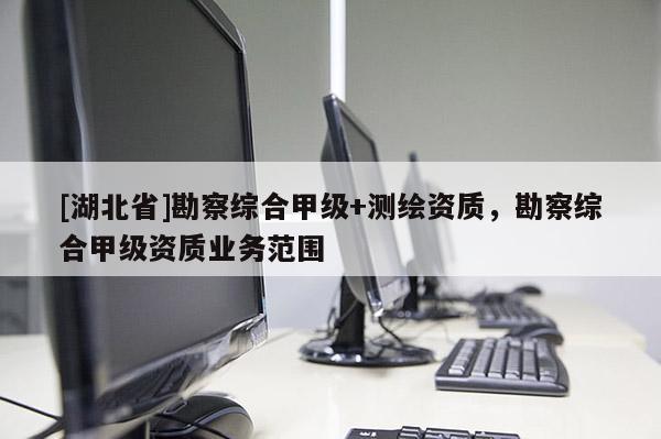 [湖北省]勘察綜合甲級+測繪資質，勘察綜合甲級資質業務范圍