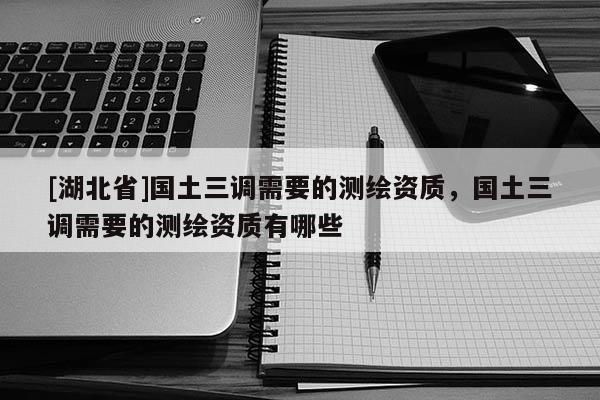 [湖北省]國(guó)土三調(diào)需要的測(cè)繪資質(zhì)，國(guó)土三調(diào)需要的測(cè)繪資質(zhì)有哪些