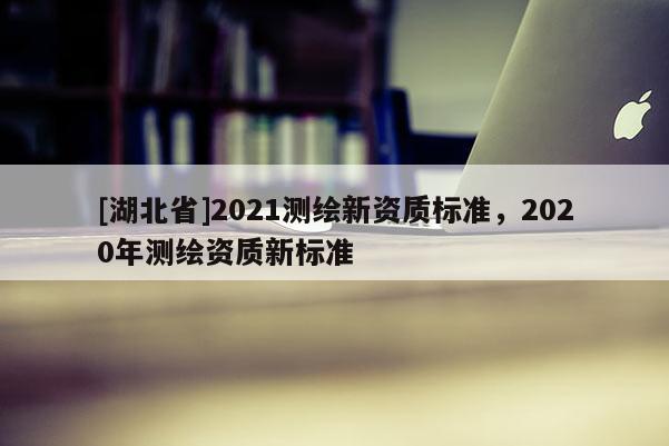 [湖北省]2021測(cè)繪新資質(zhì)標(biāo)準(zhǔn)，2020年測(cè)繪資質(zhì)新標(biāo)準(zhǔn)