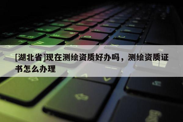 [湖北省]現在測繪資質好辦嗎，測繪資質證書怎么辦理