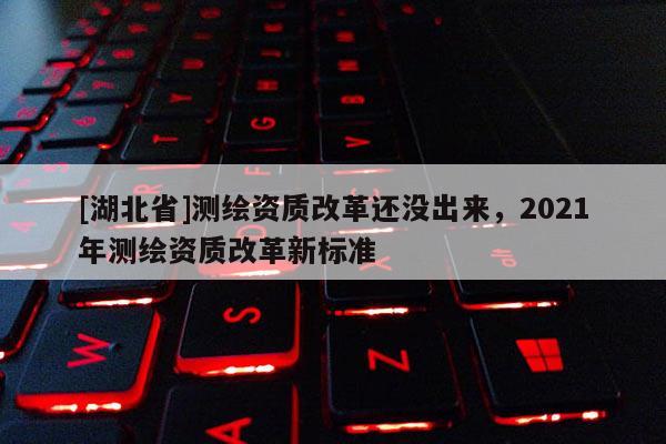 [湖北省]測繪資質改革還沒出來，2021年測繪資質改革新標準