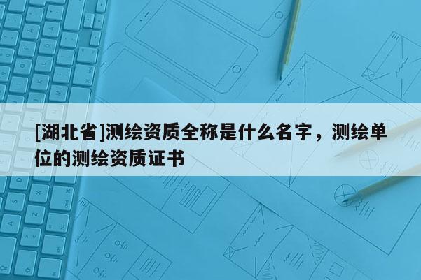 [湖北省]測(cè)繪資質(zhì)全稱是什么名字，測(cè)繪單位的測(cè)繪資質(zhì)證書