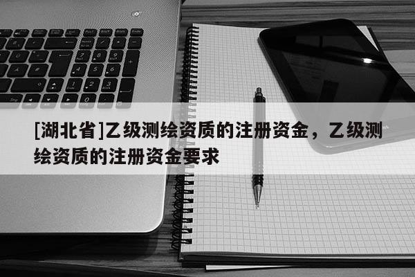 [湖北省]乙級(jí)測(cè)繪資質(zhì)的注冊(cè)資金，乙級(jí)測(cè)繪資質(zhì)的注冊(cè)資金要求