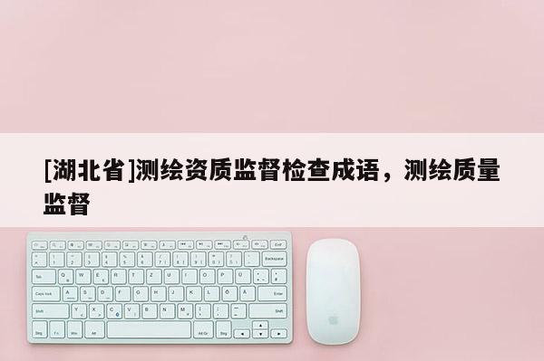 [湖北省]測繪資質(zhì)監(jiān)督檢查成語，測繪質(zhì)量監(jiān)督