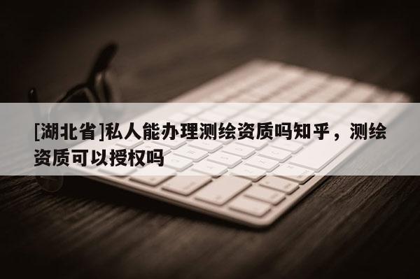 [湖北省]私人能辦理測繪資質嗎知乎，測繪資質可以授權嗎