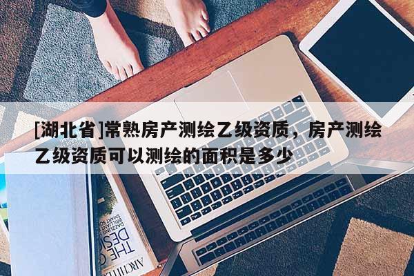 [湖北省]常熟房產(chǎn)測繪乙級資質(zhì)，房產(chǎn)測繪乙級資質(zhì)可以測繪的面積是多少