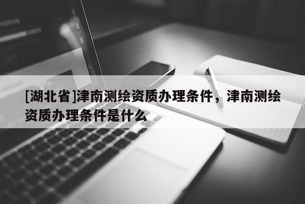 [湖北省]津南測(cè)繪資質(zhì)辦理?xiàng)l件，津南測(cè)繪資質(zhì)辦理?xiàng)l件是什么