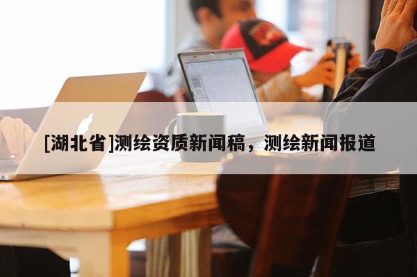 [湖北省]測繪資質新聞稿，測繪新聞報道