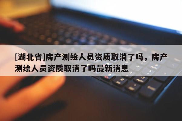[湖北省]房產(chǎn)測繪人員資質(zhì)取消了嗎，房產(chǎn)測繪人員資質(zhì)取消了嗎最新消息
