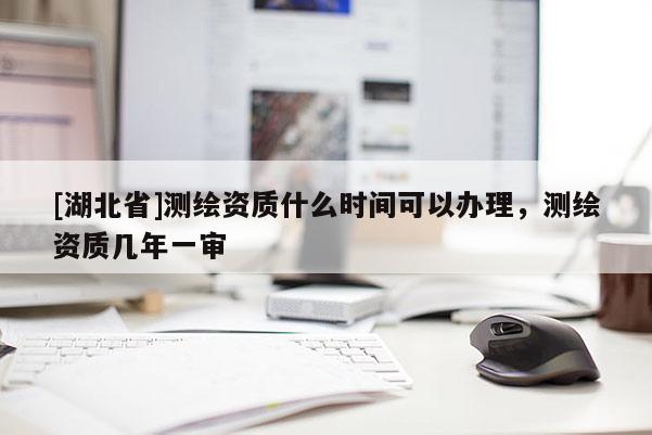 [湖北省]測繪資質什么時間可以辦理，測繪資質幾年一審