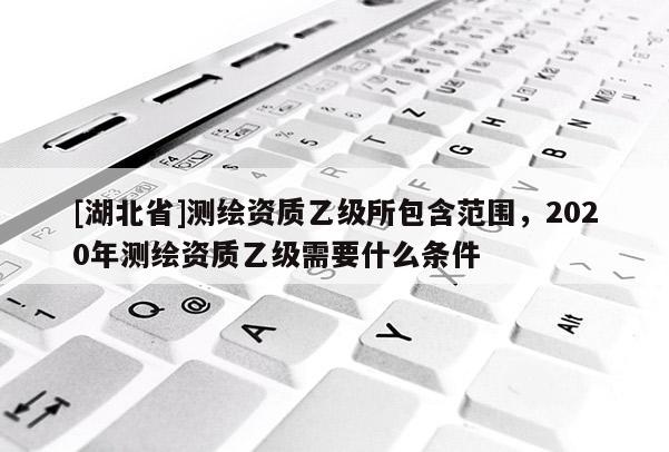 [湖北省]測繪資質乙級所包含范圍，2020年測繪資質乙級需要什么條件