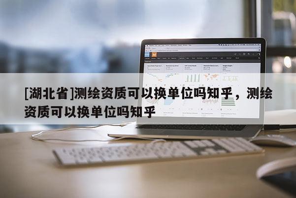 [湖北省]測繪資質(zhì)可以換單位嗎知乎，測繪資質(zhì)可以換單位嗎知乎
