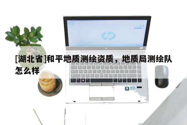[湖北省]和平地質(zhì)測繪資質(zhì)，地質(zhì)局測繪隊怎么樣