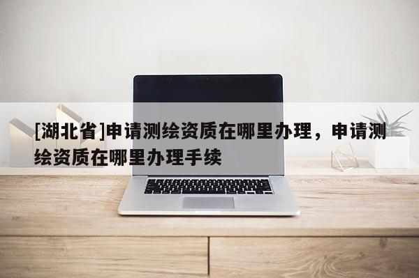 [湖北省]申請測繪資質(zhì)在哪里辦理，申請測繪資質(zhì)在哪里辦理手續(xù)