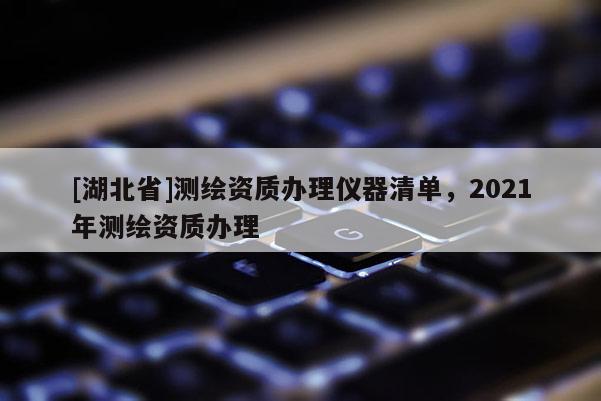 [湖北省]測繪資質辦理儀器清單，2021年測繪資質辦理