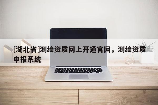 [湖北省]測繪資質(zhì)網(wǎng)上開通官網(wǎng)，測繪資質(zhì)申報系統(tǒng)
